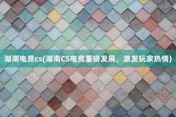 湖南电竞cs(湖南CS电竞重磅发展，激发玩家热情)