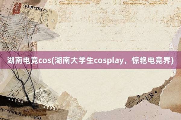 湖南电竞cos(湖南大学生cosplay，惊艳电竞界)