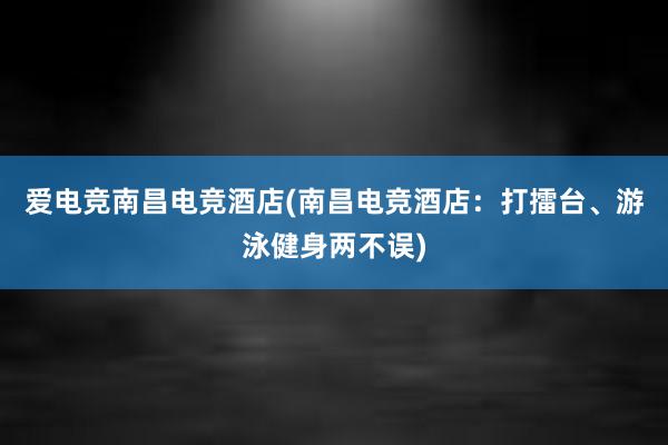 爱电竞南昌电竞酒店(南昌电竞酒店：打擂台、游泳健身两不误)