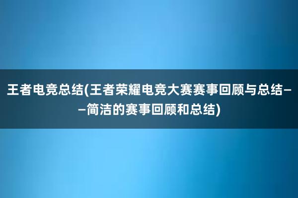 王者电竞总结(王者荣耀电竞大赛赛事回顾与总结——简洁的赛事回顾和总结)