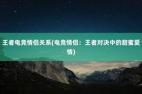 王者电竞情侣关系(电竞情侣：王者对决中的甜蜜爱情)