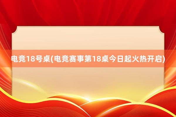 电竞18号桌(电竞赛事第18桌今日起火热开启)