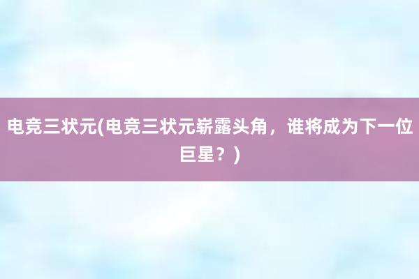 电竞三状元(电竞三状元崭露头角，谁将成为下一位巨星？)