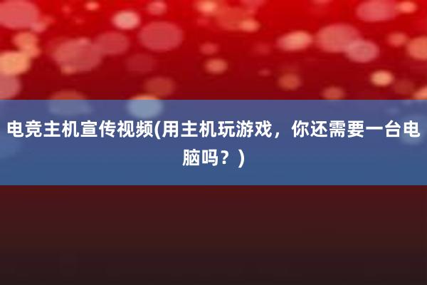 电竞主机宣传视频(用主机玩游戏，你还需要一台电脑吗？)