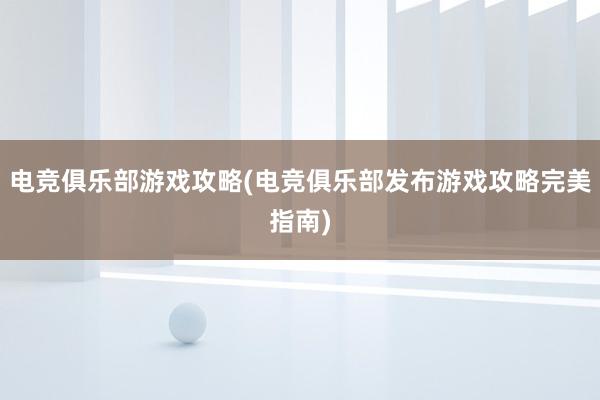 电竞俱乐部游戏攻略(电竞俱乐部发布游戏攻略完美指南)