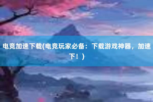 电竞加速下载(电竞玩家必备：下载游戏神器，加速下！)