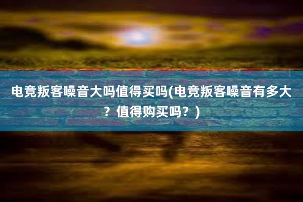 电竞叛客噪音大吗值得买吗(电竞叛客噪音有多大？值得购买吗？)