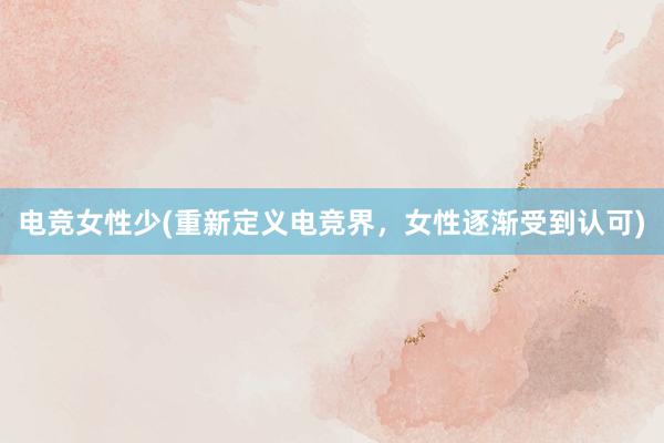 电竞女性少(重新定义电竞界，女性逐渐受到认可)