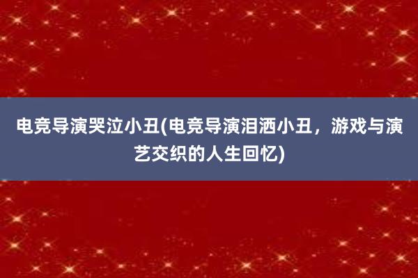 电竞导演哭泣小丑(电竞导演泪洒小丑，游戏与演艺交织的人生回忆)