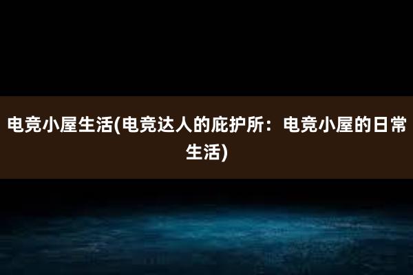 电竞小屋生活(电竞达人的庇护所：电竞小屋的日常生活)