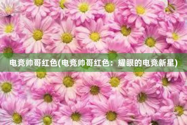 电竞帅哥红色(电竞帅哥红色：耀眼的电竞新星)