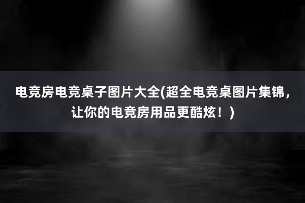 电竞房电竞桌子图片大全(超全电竞桌图片集锦，让你的电竞房用品更酷炫！)