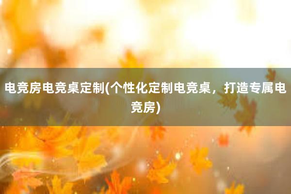 电竞房电竞桌定制(个性化定制电竞桌，打造专属电竞房)