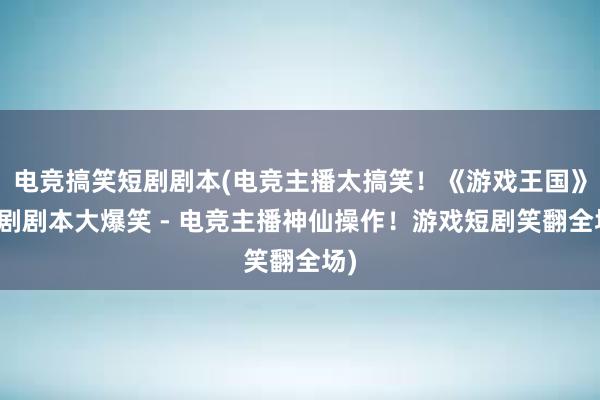 电竞搞笑短剧剧本(电竞主播太搞笑！《游戏王国》短剧剧本大爆笑 - 电竞主播神仙操作！游戏短剧笑翻全场)