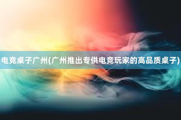 电竞桌子广州(广州推出专供电竞玩家的高品质桌子)