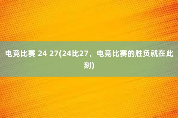 电竞比赛 24 27(24比27，电竞比赛的胜负就在此刻)