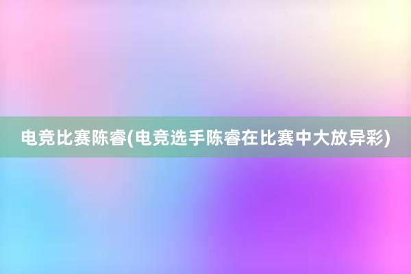 电竞比赛陈睿(电竞选手陈睿在比赛中大放异彩)