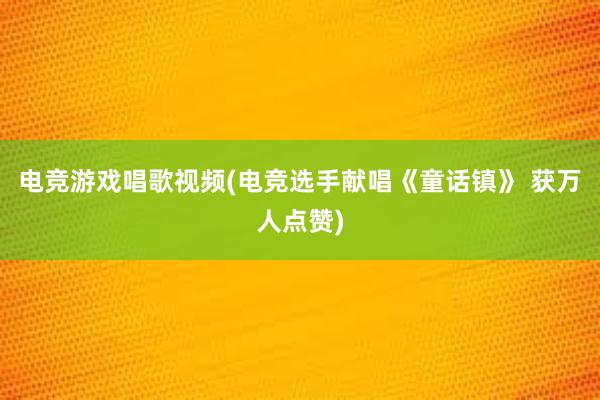 电竞游戏唱歌视频(电竞选手献唱《童话镇》 获万人点赞)