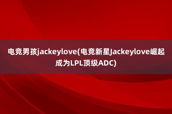 电竞男孩jackeylove(电竞新星Jackeylove崛起成为LPL顶级ADC)