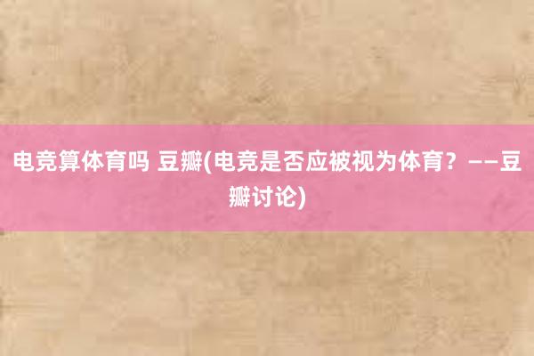 电竞算体育吗 豆瓣(电竞是否应被视为体育？——豆瓣讨论)