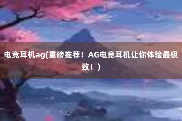 电竞耳机ag(重磅推荐！AG电竞耳机让你体验最极致！)