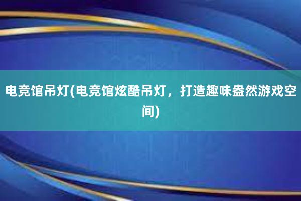 电竞馆吊灯(电竞馆炫酷吊灯，打造趣味盎然游戏空间)