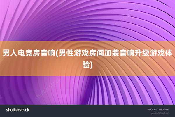 男人电竞房音响(男性游戏房间加装音响升级游戏体验)