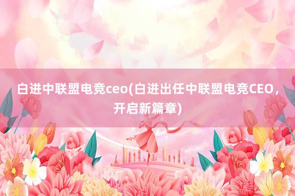 白进中联盟电竞ceo(白进出任中联盟电竞CEO，开启新篇章)