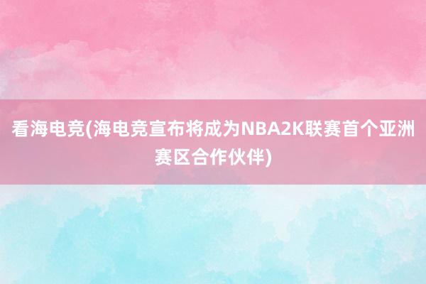 看海电竞(海电竞宣布将成为NBA2K联赛首个亚洲赛区合作伙伴)