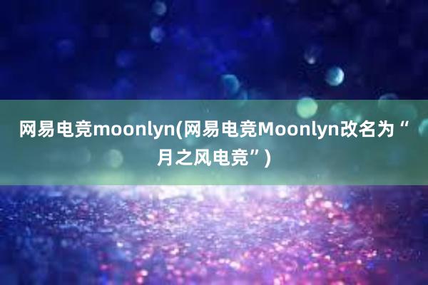 网易电竞moonlyn(网易电竞Moonlyn改名为“月之风电竞”)