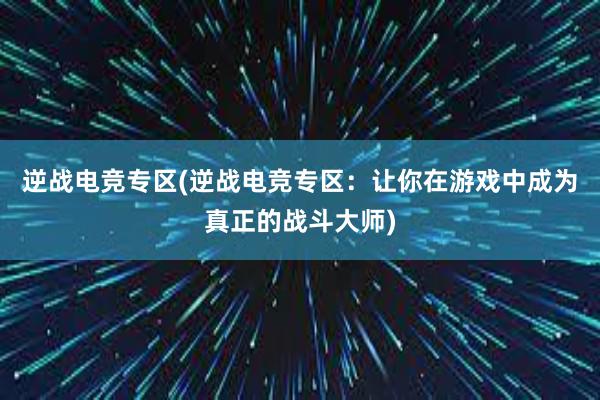 逆战电竞专区(逆战电竞专区：让你在游戏中成为真正的战斗大师)