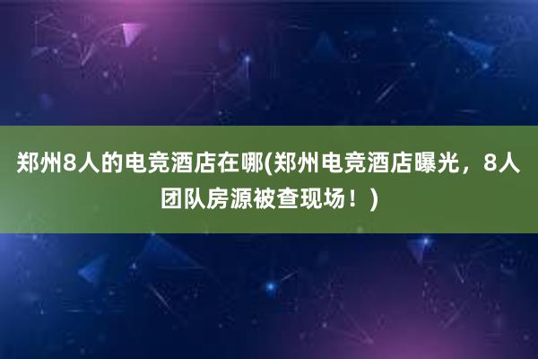 郑州8人的电竞酒店在哪(郑州电竞酒店曝光，8人团队房源被查现场！)