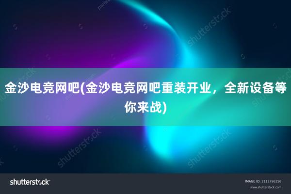 金沙电竞网吧(金沙电竞网吧重装开业，全新设备等你来战)