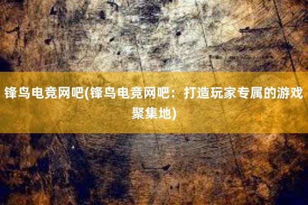 锋鸟电竞网吧(锋鸟电竞网吧：打造玩家专属的游戏聚集地)