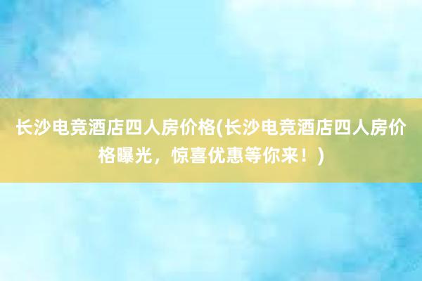 长沙电竞酒店四人房价格(长沙电竞酒店四人房价格曝光，惊喜优惠等你来！)