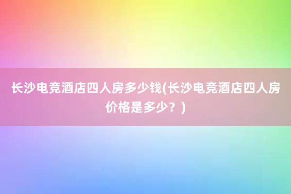 长沙电竞酒店四人房多少钱(长沙电竞酒店四人房价格是多少？)