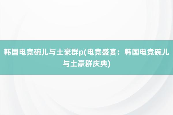 韩国电竞碗儿与土豪群p(电竞盛宴：韩国电竞碗儿与土豪群庆典)