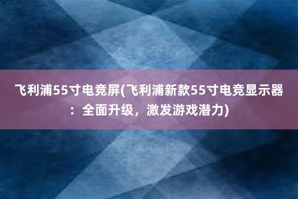 飞利浦55寸电竞屏(飞利浦新款55寸电竞显示器：全面升级，激发游戏潜力)