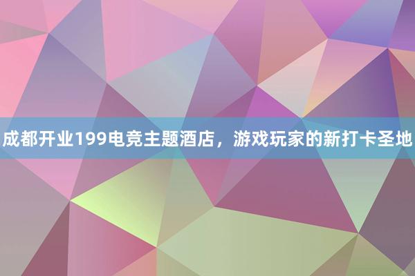 成都开业199电竞主题酒店，游戏玩家的新打卡圣地