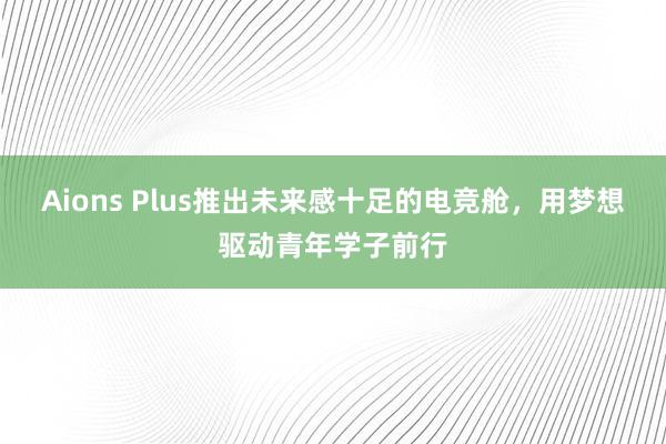 Aions Plus推出未来感十足的电竞舱，用梦想驱动青年学子前行