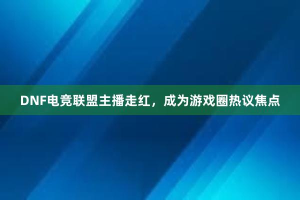 DNF电竞联盟主播走红，成为游戏圈热议焦点