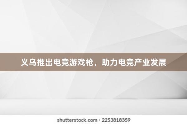 义乌推出电竞游戏枪，助力电竞产业发展