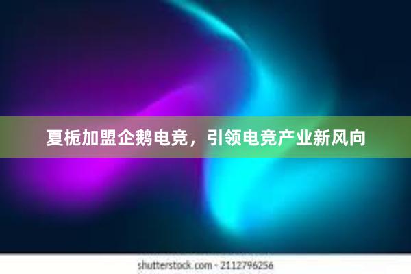 夏栀加盟企鹅电竞，引领电竞产业新风向