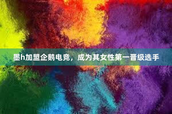 墨h加盟企鹅电竞，成为其女性第一晋级选手