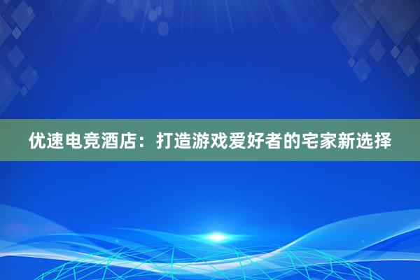 优速电竞酒店：打造游戏爱好者的宅家新选择