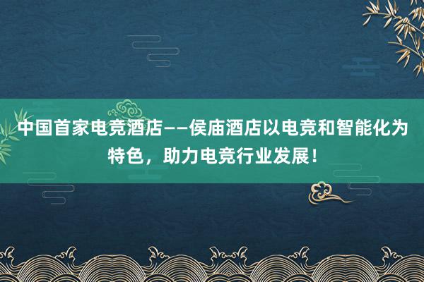 中国首家电竞酒店——侯庙酒店以电竞和智能化为特色，助力电竞行业发展！