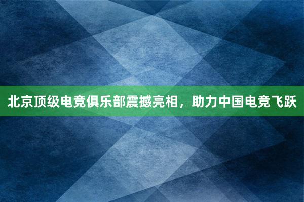 北京顶级电竞俱乐部震撼亮相，助力中国电竞飞跃