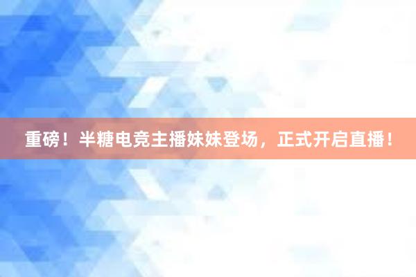 重磅！半糖电竞主播妹妹登场，正式开启直播！