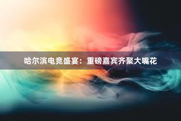 哈尔滨电竞盛宴：重磅嘉宾齐聚大嘴花