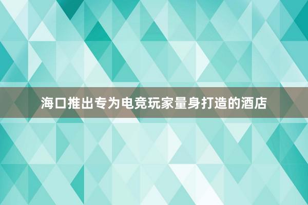 海口推出专为电竞玩家量身打造的酒店